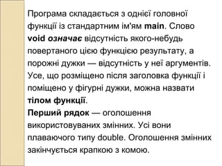Програма складається з однієї головної
функції із стандартним ім'ям main. Слово
void означає відсутність якого-небудь
повертаного цією функцією результату, а
порожні дужки — відсутність у неї аргументів.
Усе, що розміщено після заголовка функції і
поміщено у фігурні дужки, можна назвати
тілом функції.
Перший рядок — оголошення
використовуваних змінних. Усі вони
плаваючого типу double. Оголошення змінних
закінчується крапкою з комою.
 