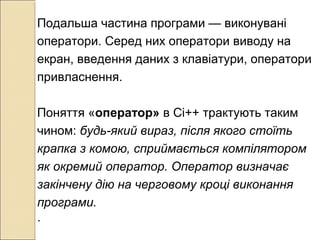 Подальша частина програми — виконувані
оператори. Серед них оператори виводу на
екран, введення даних з клавіатури, оператори
привласнення.
Поняття «оператор» в Сі++ трактують таким
чином: будь-який вираз, після якого стоїть
крапка з комою, сприймається компілятором
як окремий оператор. Оператор визначає
закінчену дію на черговому кроці виконання
програми.
.
 