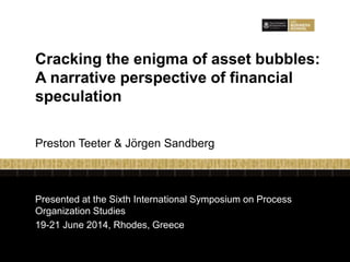 Presented at the Sixth International Symposium on Process
Organization Studies
19-21 June 2014, Rhodes, Greece
Cracking the enigma of asset bubbles:
A narrative perspective of financial
speculation
Preston Teeter & Jörgen Sandberg
 