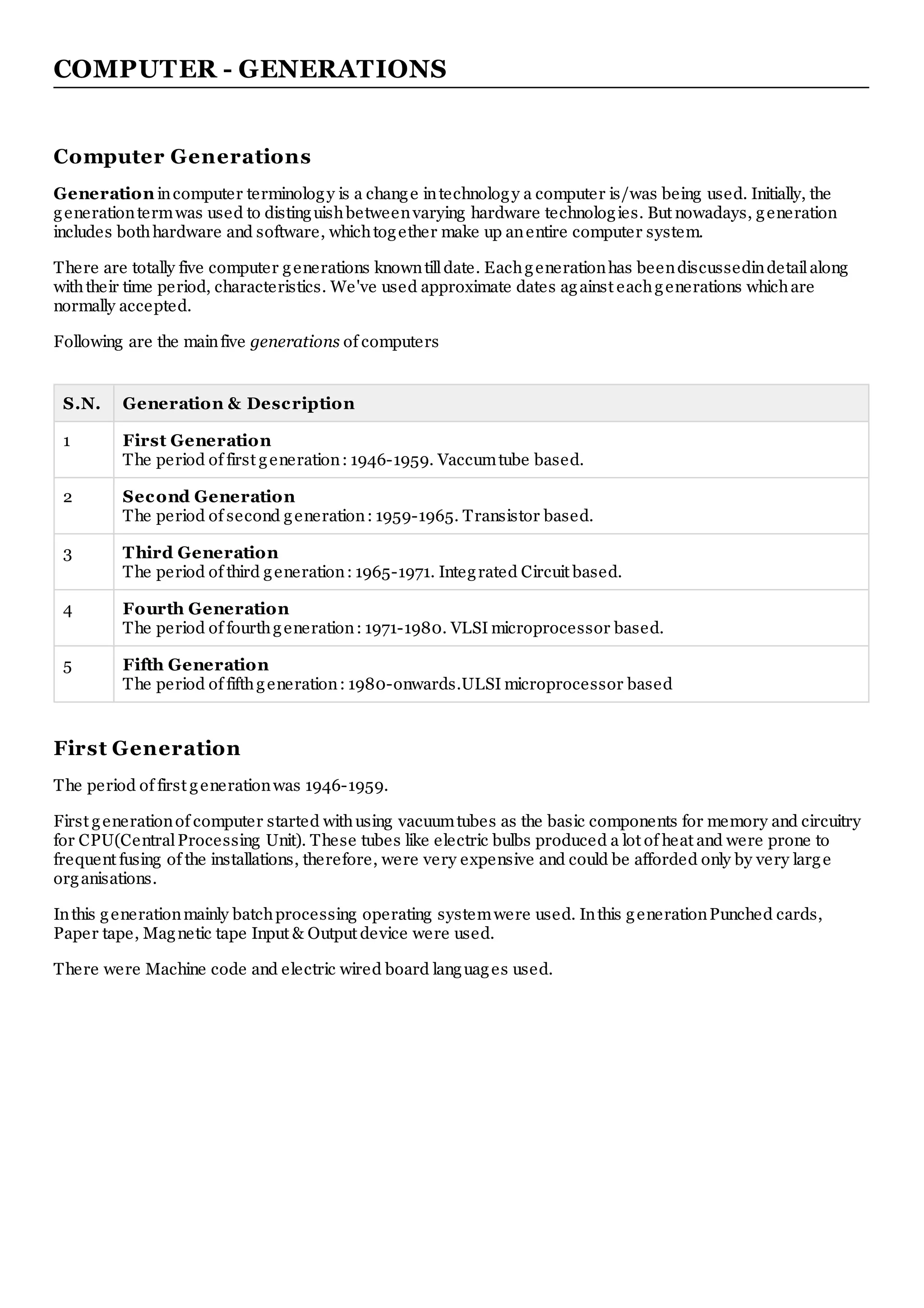 COMPUTER - GENERATIONS
Computer Generations
Generation incomputer terminology is a change intechnology a computer is/was being used. Initially, the
generationtermwas used to distinguishbetweenvarying hardware technologies. But nowadays, generation
includes bothhardware and software, whichtogether make up anentire computer system.
There are totally five computer generations knowntilldate. Eachgenerationhas beendiscussedindetailalong
withtheir time period, characteristics. We've used approximate dates against eachgenerations whichare
normally accepted.
Following are the mainfive generations of computers
S.N. Generation & Description
1 First Generation
The period of first generation: 1946-1959. Vaccumtube based.
2 Second Generation
The period of second generation: 1959-1965. Transistor based.
3 Third Generation
The period of third generation: 1965-1971. Integrated Circuit based.
4 Fourth Generation
The period of fourthgeneration: 1971-1980. VLSI microprocessor based.
5 Fifth Generation
The period of fifthgeneration: 1980-onwards.ULSI microprocessor based
First Generation
The period of first generationwas 1946-1959.
First generationof computer started withusing vacuumtubes as the basic components for memory and circuitry
for CPU(CentralProcessing Unit). These tubes like electric bulbs produced a lot of heat and were prone to
frequent fusing of the installations, therefore, were very expensive and could be afforded only by very large
organisations.
Inthis generationmainly batchprocessing operating systemwere used. Inthis generationPunched cards,
Paper tape, Magnetic tape Input & Output device were used.
There were Machine code and electric wired board languages used.
 