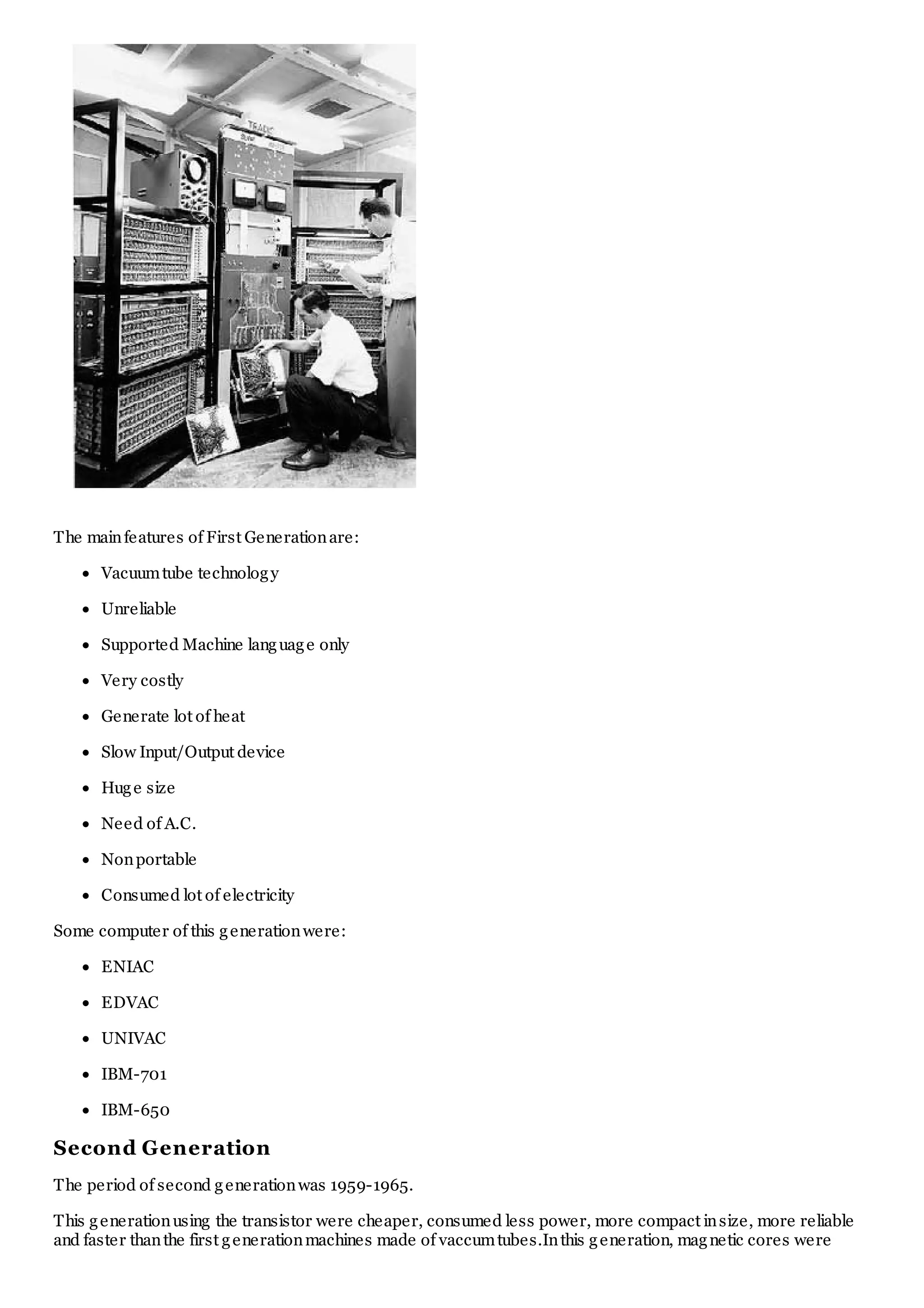 The mainfeatures of First Generationare:
Vacuumtube technology
Unreliable
Supported Machine language only
Very costly
Generate lot of heat
Slow Input/Output device
Huge size
Need of A.C.
Nonportable
Consumed lot of electricity
Some computer of this generationwere:
ENIAC
EDVAC
UNIVAC
IBM-701
IBM-650
Second Generation
The period of second generationwas 1959-1965.
This generationusing the transistor were cheaper, consumed less power, more compact insize, more reliable
and faster thanthe first generationmachines made of vaccumtubes.Inthis generation, magnetic cores were
 