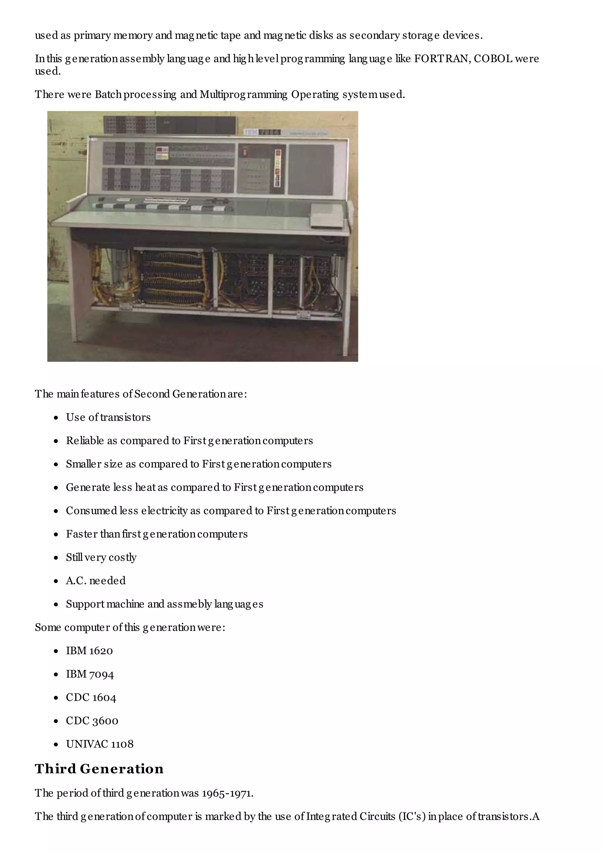 used as primary memory and magnetic tape and magnetic disks as secondary storage devices.
Inthis generationassembly language and highlevelprogramming language like FORTRAN, COBOL were
used.
There were Batchprocessing and Multiprogramming Operating systemused.
The mainfeatures of Second Generationare:
Use of transistors
Reliable as compared to First generationcomputers
Smaller size as compared to First generationcomputers
Generate less heat as compared to First generationcomputers
Consumed less electricity as compared to First generationcomputers
Faster thanfirst generationcomputers
Stillvery costly
A.C. needed
Support machine and assmebly languages
Some computer of this generationwere:
IBM 1620
IBM 7094
CDC 1604
CDC 3600
UNIVAC 1108
Third Generation
The period of third generationwas 1965-1971.
The third generationof computer is marked by the use of Integrated Circuits (IC's) inplace of transistors.A
 