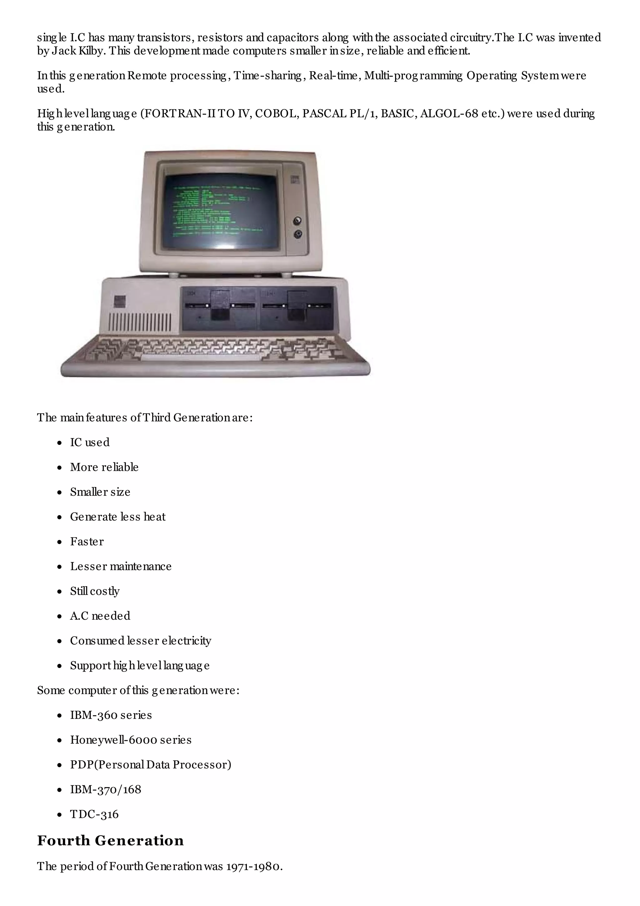 single I.C has many transistors, resistors and capacitors along withthe associated circuitry.The I.C was invented
by Jack Kilby. This development made computers smaller insize, reliable and efficient.
Inthis generationRemote processing, Time-sharing, Real-time, Multi-programming Operating Systemwere
used.
Highlevellanguage (FORTRAN-II TO IV, COBOL, PASCAL PL/1, BASIC, ALGOL-68 etc.) were used during
this generation.
The mainfeatures of Third Generationare:
IC used
More reliable
Smaller size
Generate less heat
Faster
Lesser maintenance
Stillcostly
A.C needed
Consumed lesser electricity
Support highlevellanguage
Some computer of this generationwere:
IBM-360 series
Honeywell-6000 series
PDP(PersonalData Processor)
IBM-370/168
TDC-316
Fourth Generation
The period of FourthGenerationwas 1971-1980.
 