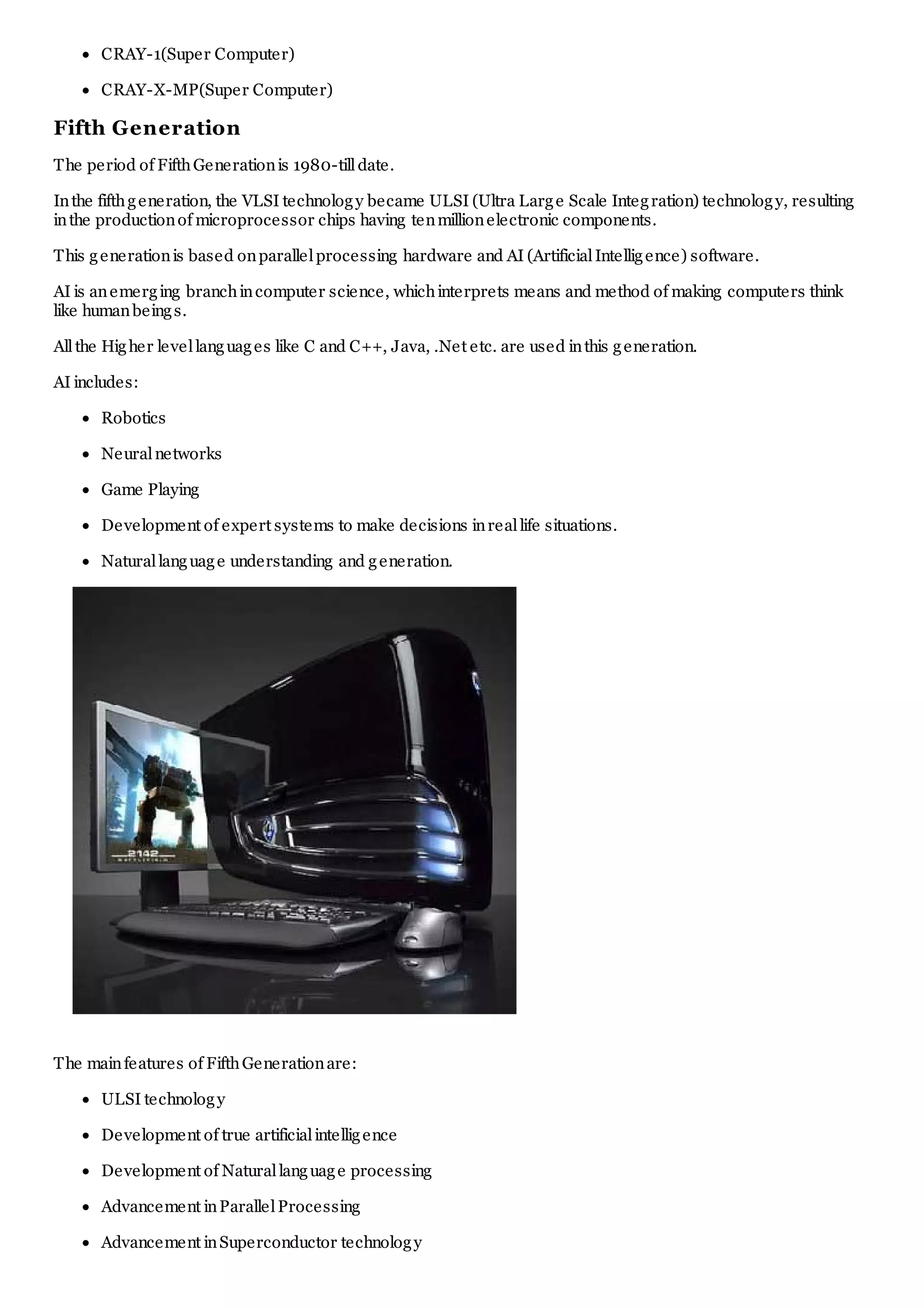 CRAY-1(Super Computer)
CRAY-X-MP(Super Computer)
Fifth Generation
The period of FifthGenerationis 1980-tilldate.
Inthe fifthgeneration, the VLSI technology became ULSI (Ultra Large Scale Integration) technology, resulting
inthe productionof microprocessor chips having tenmillionelectronic components.
This generationis based onparallelprocessing hardware and AI (ArtificialIntelligence) software.
AI is anemerging branchincomputer science, whichinterprets means and method of making computers think
like humanbeings.
Allthe Higher levellanguages like C and C++, Java, .Net etc. are used inthis generation.
AI includes:
Robotics
Neuralnetworks
Game Playing
Development of expert systems to make decisions inreallife situations.
Naturallanguage understanding and generation.
The mainfeatures of FifthGenerationare:
ULSI technology
Development of true artificialintelligence
Development of Naturallanguage processing
Advancement inParallelProcessing
Advancement inSuperconductor technology
 