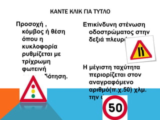 Προσοχή ,
κόμβος ή θέση
όπου η
κυκλοφορία
ρυθμίζεται με
τρίχρωμη
φωτεινή
σηματοδότηση.
Επικίνδυνη στένωση
οδοστρώματος στην
δεξιά πλευρά.
Η μέγιστη ταχύτητα
περιορίζεται στον
αναγραφόμενο
αριθμό(π.χ.50) χλμ.
την ώρα.
ΚΑΝΤΕ ΚΛΙΚ ΓΙΑ ΤΥΤΛΟ
 