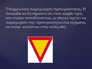 Υποχρεωτική παραχώρηση προτεραιότητας. Η
πινακίδα αυτή σημαίνει ότι στον κόμβο προς
του οποίου τοποθετούνται, οι οδηγοί πρέπει να
παραχωρούν την προτεραιότητα στα οχήματα,
τα οποία κινούνται στην άλλη οδό.
 
