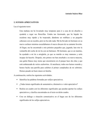 Antonio Suárez Díaz
2. SUFIJOS APRECIATIVOS
Lee el siguiente texto:
Esta mañana me he levantado muy temprano para ir a casa de mi abuelito a
ayudarle a regar sus florecillas. Estaba tan ilusionado, que he bajado las
escaleras muy rápido y he tropezado, dándome un rodillazo y un pequeño
cabezazo con un escalón, pero no ha sido nada. Me ha llevado mi hermano en su
nuevo cochazo mientras escuchábamos el nuevo discazo de su cantante favorito.
Al llegar, me he encontrado a mis primitos pequeños que, jugando, han roto la
ventanilla del coche de mi tía con un balonazo. Mi hermano, que es un manitas,
ha ayudado a mi tía a arreglarla, ya que su marido es muy manazas y sería
incapaz de hacerlo. Después, mis primos me han enseñado a su nueva mascota,
una gatita blanca muy mona que encontraron en el parque hace dos días y que
está embarazada de varios cachorritos. Al anochecer, todos nos hemos reunido y
hemos hecho una parrilla para celebrar el primer cumpleaños de mi sobrinito.
Hemos pasado un buen ratazo en familia.
A continuación, realiza las siguientes actividades:
 Identifica las palabras formadas por sufijos apreciativos.
 ¿Todas tienen significados de aumentativo, diminutivo o valor apreciativo?
 Realiza un cuadro con los diferentes significados que puedan aportar los sufijos
apreciativos y clasifica encontradas en el texto en dicho cuadro.
 Crea un diálogo o situación comunicativa en el hagas uso de los diferentes
significados de los sufijos apreciativos.
 