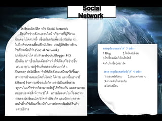 โซเชียลเน็ตเวิร์ค หรือ SocialNetwork
คือเครือข่ายสังคมออนไลน์ หรือการที่ผู้ใช้งาน
อินเตอร์เน็ตคนหนึ่ง เชื่อมโยงกับเพื่อนอีกนับสิบ รวม
ไปถึงเพื่อนของเพื่อนอีกนับร้อย ผ่านผู้ให้บริการด้าน
โซเชียลเน็ตเวิร์ค (Social Network)
บนอินเตอร์เน็ต เช่น Facebook,Blogger, Hi5
เป็นต้น การเชื่อมโยงดังกล่าว ทาให้เกิดเครือข่ายขึ้น
เช่น เราสามารถรู้จักเพื่อนของเพื่อนเราได้ เ
ป็นทอดๆ ต่อไปเรื่อย ทาให้เกิดสังคมเสมือนจริงขึ้นมา
สามารถสร้างคอนเน็คชั่นใหม่ๆ ได้ง่าย และเมื่อเราแชร์
(Share)ข้อความหรืออะไรก็ตามลงไปในเครือข่าย
ทุกคนในเครือข่ายก็สามารถรับรู้ได้พร้อมกัน และสามารถ
ตอบสนองต่อสิ่งที่เราแชร์ได้ ความโดดเด่นในเรื่องความ
ง่ายของโซเชียลเน็ตเวิร์ค ทาให้ธุรกิจ และนักการตลาด
สนใจที่จะใช้เป็นเครื่องมือในการประชาสัมพันธ์สินค้า
และบริการ
ตามรูปแบบแบ่งได้ 3 อย่าง
1.Blog 2.ไมโคลบล็อค
3.โซเชี่ยลเน็ตเวิร์กเว็บไซด์
4.เว็บโซเชี่ลบุ๊คมาร์ค
ตามวุตถุประสงค์แบ่งได้ 4 อย่าง
1.เผยแพร่ตัวตน 2.เผยแพร่ผลงาน
3.ความสนใจตรงกัน
4.โลกเสมือน
 