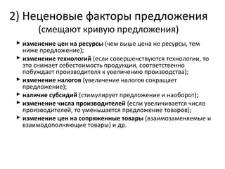  изменение цен на ресурсы (чем выше цена не ресурсы, тем
ниже предложение);
 изменение технологий (если совершенствуются технологии, то
это снижает себестоимость продукции, соответственно
побуждает производителя к увеличению производства);
 изменение налогов (увеличение налогов сокращает
предложение);
 наличие субсидий (стимулирует предложение и наоборот);
 изменение числа производителей (если увеличивается число
производителей, то уменьшается предложение товаров);
 изменение цен на сопряженные товары (взаимозаменяемые и
взаимодополняющие товары) и др.
2) Неценовые факторы предложения
(смещают кривую предложения)
 