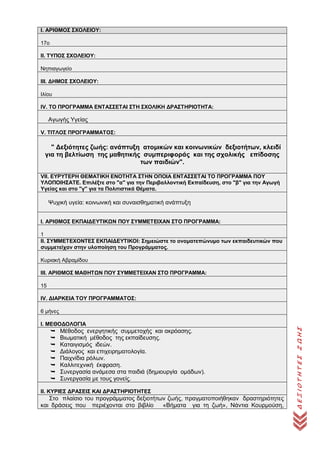 ΔΕΞΙΟΤΗΤΕΣΖΩΗΣ
Ι. ΑΡΙΘΜΟΣ ΣΧΟΛΕΙΟΥ:
17ο
ΙΙ. ΤΥΠΟΣ ΣΧΟΛΕΙΟΥ:
Νηπιαγωγείο
ΙΙΙ. ΔΗΜΟΣ ΣΧΟΛΕΙΟΥ:
Ιλίου
IV. ΤΟ ΠΡΟΓΡΑΜΜΑ ΕΝΤΑΣΣΕΤΑΙ ΣΤΗ ΣΧΟΛΙΚΗ ΔΡΑΣΤΗΡΙΟΤΗΤΑ:
Αγωγής Υγείας
V. ΤΙΤΛΟΣ ΠΡΟΓΡΑΜΜΑΤΟΣ:
" Δεξιότητες ζωής: ανάπτυξη ατομικών και κοινωνικών δεξιοτήτων, κλειδί
για τη βελτίωση της μαθητικής συμπεριφοράς και της σχολικής επίδοσης
των παιδιών".
VII. ΕΥΡΥΤΕΡΗ ΘΕΜΑΤΙΚΗ ΕΝΟΤΗΤΑ ΣΤΗΝ ΟΠΟΙΑ ΕΝΤΑΣΣΕΤΑΙ ΤΟ ΠΡΟΓΡΑΜΜΑ ΠΟΥ
ΥΛΟΠΟΙΗΣΑΤΕ. Επιλέξτε στο "α" για την Περιβαλλοντική Εκπαίδευση, στο "β" για την Αγωγή
Υγείας και στο "γ'' για τα Πολιτιστικά Θέματα.
Ψυχική υγεία: κοινωνική και συναισθηματική ανάπτυξη
Ι. ΑΡΙΘΜΟΣ ΕΚΠΑΙΔΕΥΤΙΚΩΝ ΠΟΥ ΣΥΜΜΕΤΕΙΧΑΝ ΣΤΟ ΠΡΟΓΡΑΜΜΑ:
1
ΙΙ. ΣΥΜΜΕΤΕΧΟΝΤΕΣ ΕΚΠΑΙΔΕΥΤΙΚΟΙ: Σημειώστε το ονοματεπώνυμο των εκπαιδευτικών που
συμμετείχαν στην υλοποίηση του Προγράμματος.
Κυριακή Αβραμίδου
ΙΙΙ. ΑΡΙΘΜΟΣ ΜΑΘΗΤΩΝ ΠΟΥ ΣΥΜΜΕΤΕΙΧΑΝ ΣΤΟ ΠΡΟΓΡΑΜΜΑ:
15
ΙV. ΔΙΑΡΚΕΙΑ ΤΟΥ ΠΡΟΓΡΑΜΜΑΤΟΣ:
6 μήνες
Ι. ΜΕΘΟΔΟΛΟΓΙΑ
 Μέθοδος ενεργητικής συμμετοχής και ακρόασης.
 Βιωματική μέθοδος της εκπαίδευσης.
 Καταιγισμός ιδεών.
 Διάλογος και επιχειρηματολογία.
 Παιχνίδια ρόλων.
 Καλλιτεχνική έκφραση.
 Συνεργασία ανάμεσα στα παιδιά (δημιουργία ομάδων).
 Συνεργασία με τους γονείς.
ΙΙ. ΚΥΡΙΕΣ ΔΡΑΣΕΙΣ ΚΑΙ ΔΡΑΣΤΗΡΙΟΤΗΤΕΣ
Στο πλαίσιο του προγράμματος δεξιοτήτων ζωής, πραγματοποιήθηκαν δραστηριότητες
και δράσεις που περιέχονται στο βιβλίο «Βήματα για τη ζωή», Νάντια Κουρμούση,
 