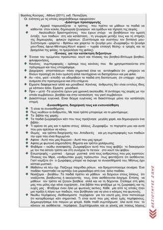 ΔΕΞΙΟΤΗΤΕΣΖΩΗΣ
Βασίλης Κούτρας , Αθήνα (2011), εκδ. Παπαζήση.
Οι ενότητες με τις οποίες ασχοληθήκαμε αφορούσαν:
-Διάστημα προσαρμογής
Αρχικά παρουσιάζεται ο τρόπος που πρέπει να μάθουν τα παιδιά να
κάθονται στον κύκλο, δημιουργία ζευγαριών και ομάδων και τήρηση της σειράς.
Ακολουθούν δραστηριότητες που έχουν στόχο να βοηθήσουν την ομαλή
ένταξη των παιδιών στη νέα κατάσταση , τη γνωριμία μεταξύ τους και τη στήριξη
της δημιουργίας φιλικών σχέσεων. (Συστήνομαι και συστήνω τον διπλανό μου-
Συστήνομαι –χαιρετώ - Βρίσκω και χαιρετώ το ζευγάρι μου -Ζωγραφίζω το ζευγάρι
μου-Ποιος έφυγε-Μέντορες-Κουτί κεφιού – τυχαία επιλογή θέσης- ο τροχός και τα
βραχιόλια της φιλίας, το ημερολόγιο της φιλίας).
-Έννοιες για την κατάκτηση δεξιοτήτων
Έννοια του τιμώμενου προσώπου- κουτί και πίνακας του βοηθού-δίπλωμα βοηθού,
φιλοφρονήσεις.
Κανόνες συμπεριφοράς - ορίσαμε τους κανόνες που θα χρησιμοποιούνται στο
πρόγραμμα και τους υπογράψαμε.
Διαχείριση αποσπάσεων- πόσο σημαντικό είναι να αντιληφθούν ότι μπορούν να
δίνουν προσοχή σε έναν ομιλητή αλλά ταυτόχρονα να διατηρήσουν και μια φιλία.
Αν –τότε, γιατί –επειδή- να οδηγηθούν τα παιδιά στη διαπίστωση ότι υπάρχει σχέση
ανάμεσα στο προηγούμενο και στο επόμενο.
Είμαστε διαφορετικοί αλλά και μοναδικοί. Κανένας άνθρωπος δεν είναι εντελώς ίδιος
με κάποιον άλλο. Είμαστε μοναδικοί.
Πριν – μετά -Τα γεγονότα έχουν μια χρονική ακολουθία. Η αντίληψη της σειράς με την
οποία συμβαίνουν, βοηθάει και στην κατανόηση του γιατί συμβαίνουν.
Διακόπτουμε ευγενικά. Είναι δείγμα ευγένειας να διακόπτουμε μόνο την κατάλληλη
στιγμή.
-Συναισθήματα, διαχείρισή τους και ενσυναίσθηση
Τι είναι τα συναισθήματα;
Πως νιώθουν οι άνθρωποι,; Με ποιο τρόπο μπορούμε να το μαντέψουμε;
Το βιβλίο της χαράς:
Τα παιδιά ζωγραφίζουν κάτι που τους προξένησε μεγάλη χαρά, και δημιουργούν ένα
βιβλίο .
Τι αρέσει σε μας και τι αρέσει στους άλλους .Ζωγραφίζω το πορτρέτο μου και αυτά
που μου αρέσουν να κάνω.
Θυμός και τρόποι διαχείρισής του .Αποδεκτές και μη συμπεριφορές των παιδιών
την ώρα που είναι θυμωμένοι
Αφίσα : Αυτό που μας θυμώνει - Αυτό που μας ηρεμεί
Αφίσα με φωτεινό σηματοδότη .Βήματα και τρόποι χαλάρωσης
Φοβάμαι – νιώθω ανασφαλής. Ζωγραφίζουν αυτό που τους φοβίζει το διακοσμούν
με τον πιο αστείο τρόπο και στη συνέχεια το πετούν στο κουτί του φόβου.
Εσωστρεφής – μυστικό : έχουμε μυστικά από τους ανθρώπους που μας αγαπούν;
Πίνακας του Μιρό, «ανθρωπάκι χωρίς πρόσωπο» .πως φαντάζεστε ότι αισθάνεται;
Γιατί νομίζετε ότι ο ζωγράφος μπορεί να έκρυψε τα συναισθήματά του; Μήπως έχει
κάποιο μυστικό;
Μαθαίνω να λέω όχι. Παίζουμε παιχνίδια ρόλων, και δραματοποιούμε σενάρια. Ένα
παιδάκι προσπαθεί να αρπάξει ένα μαρκαδόρο από ένα άλλο παιδάκι.
Νοιάζομαι - βοηθάω .Τα παιδιά πρέπει να μάθουν να δείχνουν στους άλλους ότι
νοιάζονται, βοηθώντας ή ακούγοντάς τους, όταν αισθάνονται άσχημα. Επίσης να
μάθουν τον τρόπο να ζητούν βοήθεια αλλά και να τη δέχονται. Στείλαμε στη φίλη
μας που μόλις είχε κάνει εγχείρηση , ένα βιβλίο που φτιάξαμε με τις ζωγραφιές και τις
ευχές μας . Φτιάξαμε έναν ήλιο με φωτεινές ακτίνες. Κάθε μία από τις οποίες ήταν
μια πράξη ή λόγια των παιδιών, που βοήθησαν για να γίνει ο κόσμος πιο φωτεινός.
Νιώθω περήφανος .Αισθανόμαστε περήφανοι για τον εαυτό μας, όταν πιστεύουμε
ότι κατορθώσαμε κάτι σημαντικό. Τι είναι αυτό που μας κάνει εμάς περήφανους;
Δημιουργήσαμε ένα παγώνι με φτερά. Κάθε παιδί συμπλήρωσε όλα αυτά που το
κάνουν να αισθάνεται περήφανο. Συμπλήρωσαν και οι γονείς για ποιους λόγους
 