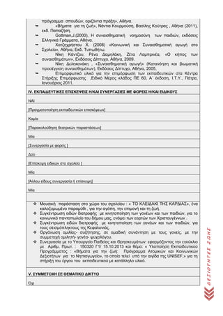 ΔΕΞΙΟΤΗΤΕΣΖΩΗΣ
πρόγραμμα σπουδών, οριζόντια πράξη», Αθήνα.
 «Βήματα για τη ζωή», Νάντια Κουρμούση, Βασίλης Κούτρας , Αθήνα (2011),
εκδ. Παπαζήση.
 Gottman,J.(2000), Η συναισθηματική νοημοσύνη των παιδιών, εκδόσεις
Ελληνικά Γράμματα, Αθήνα.
 Χατζηχρήστου Χ. (2008) «Κοινωνική και Συναισθηματική αγωγή στο
Σχολείο», Αθήνα, Εκδ. Τυπωθήτω.
 Νίκη Κάντζου, Ρένα Δαμηλάκη, Ζέτα Λαμπρινέα, «Ο κήπος των
συναισθημάτων», Εκδόσεις Δίπτυχο, Αθήνα, 2009.
 Νίκη Δεληκανάκη , «Συναισθηματική αγωγή» (Κατανόηση και βιωματική
προσέγγιση συναισθημάτων), Εκδόσεις Δίπτυχο, Αθήνα, 2005,
 Επιμορφωτικό υλικό για την επιμόρφωση των εκπαιδευτικών στα Κέντρα
Στήριξης Επιμόρφωσης ,Ειδικό Μέρος κλάδος ΠΕ 60, Α΄ έκδοση, Ι.Τ.Υ., Πάτρα,
Ιανουάριος 2011.
IV. ΕΚΠΑΙΔΕΥΤΙΚΕΣ ΕΠΙΣΚΕΨΕΙΣ Η/ΚΑΙ ΣΥΝΕΡΓΑΣΙΕΣ ΜΕ ΦΟΡΕΙΣ Η/ΚΑΙ ΕΙΔΙΚΟΥΣ
ΝΑΙ
[Πραγματοποίηση εκπαιδευτικών επισκέψεων]
Καμία
[Παρακολούθηση θεατρικών παραστάσεων]
Μία
[Συνεργασία με φορείς ]
Δύο
[Επίσκεψη ειδικών στο σχολείο ]
Μία
[Άλλου είδους συνεργασία ή επίσκεψη]
Μία
 Μουσική παράσταση στο χώρο του σχολείου : « ΤΟ ΚΛΕΙΔΑΚΙ ΤΗΣ ΚΑΡΔΙΑΣ», ένα
καλοζυμωμένο παραμύθι , για την αγάπη, την επιμονή και τη ζωή.
 Συγκέντρωση ειδών διατροφής με κινητοποίηση των γονέων και των παιδιών, για το
κοινωνικό παντοπωλείο του δήμου μας, ενόψει των εορτών των Χριστουγέννων .
 Συγκέντρωση ειδών διατροφής με κινητοποίηση των γονέων και των παιδιών, για
τους σεισμόπληκτους της Κεφαλονιάς.
 Οργάνωση ομιλίας- συζήτησης, σε ομαδική συνάντηση με τους γονείς, με την
συμμετοχή ομιλητή- γονέα- ψυχολόγου.
 Συνεργασία με το Υπουργείο Παιδείας και Θρησκευμάτων: εφαρμόζοντας την εγκύκλιο
με Αριθμ. Πρωτ. : 150320 Γ1/ 15.10.2013 και θέμα: « Yλοποίηση Εκπαιδευτικού
Προγράμματος : «Βήματα για την ζωή: Πρόγραμμα Ατομικών και Κοινωνικών
Δεξιοτήτων για το Νηπιαγωγείο», το οποίο τελεί υπό την αιγίδα της UNISEF,» για τη
στήριξη του έργου του εκπαιδευτικού με κατάλληλο υλικό.
V. ΣΥΜΜΕΤΟΧΗ ΣΕ ΘΕΜΑΤΙΚΟ ΔΙΚΤΥΟ
Όχι
 