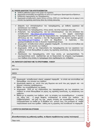 ΔΕΞΙΟΤΗΤΕΣΖΩΗΣ
VI. ΤΡΟΠΟΙ ΔΙΑΧΥΣΗΣ ΤΩΝ ΑΠΟΤΕΛΕΣΜΑΤΩΝ
Έκθεση μαθητικών έργων στον χώρο του σχολείου,
Δημιουργία ιστοσελίδας και ανάρτηση σε αυτή των κυριότερων δραστηριοτήτων/δράσεων,
Εκδήλωση παρουσίασης του Προγράμματος ,
Δημιουργία εκπαιδευτικού υλικού (όπως εντύπου, DVD κτλ.) και διανομή του σε μέρος ή στο
σύνολο της σχολικής κοινότητας ή/και της τοπικής κοινωνίας
 Διάχυση των αποτελεσμάτων του προγράμματος, με έκθεση εργασιών και
κατασκευών των παιδιών.
 Παρουσίαση του προγράμματος στους γονείς και στην ευρύτερη κοινωνία.
 Ανάρτηση του προγράμματος και των αποτελεσμάτων του στο ιστολόγιο του
εκπαιδευτικού http://blogs.sch.gr/kavramidou/ , στο αρχείο «καινοτόμα
προγράμματα 2013-2014, μετά την παρουσίαση του προγράμματος στις 11 Ιουνίου
2014,ίσως και του σχολείου ( που θα δημιουργηθεί την φετινή σχολική χρονιά-
http://blogs.sch.gr/17nipiliou/ ) ώστε να διαχυθούν οι πρακτικές που
χρησιμοποιήθηκαν σε όσο το δυνατόν περισσότερα άτομα.
 Δημιουργία εκπαιδευτικού υλικού, ψηφιακό παραμύθι , το οποίο και εκτυπώθηκε και
διανεμήθηκε στο σύνολο των παιδιών
 Δημιουργία DVD με την παρουσίαση του προγράμματος και των εργασιών των
παιδιών το οποίο διανεμήθηκε σε μέρος της σχολικής κοινότητας, τις οικογένειες των
μαθητών.
 Αξιολόγηση του προγράμματος, από τους γονείς, με ερωτηματολόγιο. Το
ερωτηματολόγιο αυτό σχεδιάστηκε για να διερευνήσει τις ατομικές συμπεριφορές
των παιδιών στις οποίες το πρόγραμμα ήταν σχεδιασμένο να επιδράσει
VΙΙ. ΠΑΡΑΓΩΓΗ ΣΧΕΤΙΚΟΥ ΜΕ ΤΟ ΠΡΟΓΡΑΜΜΑ ΥΛΙΚΟΥ
ΝΑΙ
ΕΝΤΥΠΟ
ΑΦΙΣΑ
DVD
 Δημιουργία εκπαιδευτικού υλικού, ψηφιακό παραμύθι , το οποίο και εκτυπώθηκε και
διανεμήθηκε στο σύνολο των παιδιών.
 Δημιουργία αφισών με: «αυτό που μας θυμώνει και αυτό που μας ηρεμεί» και «τα
βήματα επίλυσης προβλήματος».
 Βιβλίο του συναισθήματος της χαράς.
 Δημιουργία DVD με την παρουσίαση του προγράμματος και των εργασιών των
παιδιών το οποίο διανεμήθηκε σε μέρος της σχολικής κοινότητας, τις οικογένειες των
μαθητών.
 Βιβλίο με τις εργασίες των παιδιών από τις ιστορίες των συναισθημάτων : η κούκλα
της τάξης μας , η μικρή Νεφέλη, επισκέφτηκε τα σπίτια των παιδιών τα
Σαββατοκύριακα, και μαζί της είχε μικρές ιστορίες για συναισθήματα, τις οποίες
επεξεργάστηκαν τα παιδιά με τη βοήθεια των γονιών τους. Στη συνέχεια τα παιδιά
παρουσίασαν αυτά που έμαθαν , καθώς και τις εργασίες που συνόδευαν το παραμύθι.
I. ΕΠΙΤΕΥΞΗ ΣΚΟΠΩΝ ΚΑΙ ΣΤΟΧΩΝ
5
[Ευαισθητοποίηση της μαθητικής ομάδας σε θέματα περιβάλλοντος/ υγείας/ πολιτισμού]
Πάρα πολύ
 