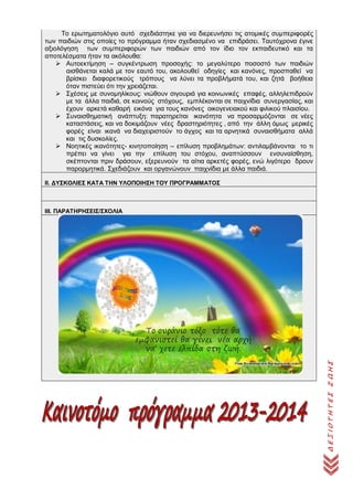 ΔΕΞΙΟΤΗΤΕΣΖΩΗΣ
Το ερωτηματολόγιο αυτό σχεδιάστηκε για να διερευνήσει τις ατομικές συμπεριφορές
των παιδιών στις οποίες το πρόγραμμα ήταν σχεδιασμένο να επιδράσει. Ταυτόχρονα έγινε
αξιολόγηση των συμπεριφορών των παιδιών από τον ίδιο τον εκπαιδευτικό και τα
αποτελέσματα ήταν τα ακόλουθα:
 Αυτοεκτίμηση – συγκέντρωση προσοχής: το μεγαλύτερο ποσοστό των παιδιών
αισθάνεται καλά με τον εαυτό του, ακολουθεί οδηγίες και κανόνες, προσπαθεί να
βρίσκει διαφορετικούς τρόπους να λύνει τα προβλήματά του, και ζητά βοήθεια
όταν πιστεύει ότι την χρειάζεται.
 Σχέσεις με συνομηλίκους: νιώθουν σιγουριά για κοινωνικές επαφές, αλληλεπιδρούν
με τα άλλα παιδιά, σε κοινούς στόχους, εμπλέκονται σε παιχνίδια συνεργασίας, και
έχουν αρκετά καθαρή εικόνα για τους κανόνες οικογενειακού και φιλικού πλαισίου.
 Συναισθηματική ανάπτυξη: παρατηρείται ικανότητα να προσαρμόζονται σε νέες
καταστάσεις, και να δοκιμάζουν νέες δραστηριότητες , από την άλλη όμως μερικές
φορές είναι ικανά να διαχειριστούν το άγχος και τα αρνητικά συναισθήματα αλλά
και τις δυσκολίες.
 Νοητικές ικανότητες- κινητοποίηση – επίλυση προβλημάτων: αντιλαμβάνονται το τι
πρέπει να γίνει για την επίλυση του στόχου, αναπτύσσουν ενσυναίσθηση,
σκέπτονται πριν δράσουν, εξερευνούν τα αίτια αρκετές φορές, ενώ λιγότερο δρουν
παρορμητικά. Σχεδιάζουν και οργανώνουν παιχνίδια με άλλα παιδιά.
ΙΙ. ΔΥΣΚΟΛΙΕΣ ΚΑΤΑ ΤΗΝ ΥΛΟΠΟΙΗΣΗ ΤΟΥ ΠΡΟΓΡΑΜΜΑΤΟΣ
IΙΙ. ΠΑΡΑΤΗΡΗΣΕΙΣ/ΣΧΟΛΙΑ
 