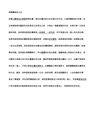 領導團隊的方法：
我會以團隊為出發點帶領社團，朝向社團所設立的目標以及方向。凡事與團隊進行討論，並
且希望能夠在聽取各自的意見以及想法之後，才做出一個最適當的決定。在執行每一次的任
務的時候，我希望我與我的團隊是一起參與，一起完成，而不是僅以來一個人來完成任務。
我更希望我與我的團隊能夠在課餘時間，培養良好的關係，能夠適時的舉辦一些聯誼活動，
一起出去郊遊等。因為我認為在培養良好的團隊關係，絕對有助於我們往後在社團裡一起做
事的和諧。我希望在領導團隊中，多以稱讚彼此為出發點，鼓勵每個人表達自己的看法，並
且幫助大家建立自己的社團裏的存在感，讓他們都能夠覺得是社團的一分子，社團不能夠沒
有任何一個人，才得以造就社團的凝聚力。社團團員之間的凝聚力，能夠讓團員對社團更多
的付出。最後，我希望能夠透過每一次在一起的時間，都互相鼓勵對方，入社的最終目標，
是為了傳遞愛，而在我們傳遞愛以前，我們更應該愛自己身旁的每一個人，而這種愛是包容，
只有在學習如何能夠愛身旁的朋友以後，我們才能夠出去愛別人，把愛帶到世界各地。
 