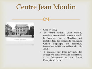 
Centre Jean Moulin
• Créé en 1967;
• Le centre national Jean Moulin,
musée et centre de documentation de
la Seconde Guerre Mondiale, est
installé dans les locaux de l'ancienne
Caisse d'Epargne de Bordeaux,
immeuble édifié au milieu du 19e
siècle;
• Il présente sur trois niveaux, des
collections consacrées à la Résistance,
à la Déportation et aux Forces
Françaises Libres.
 