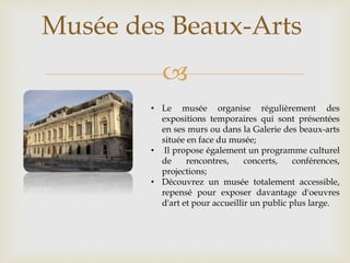 
Musée des Beaux-Arts
• Le musée organise régulièrement des
expositions temporaires qui sont présentées
en ses murs ou dans la Galerie des beaux-arts
située en face du musée;
• Il propose également un programme culturel
de rencontres, concerts, conférences,
projections;
• Découvrez un musée totalement accessible,
repensé pour exposer davantage d'oeuvres
d'art et pour accueillir un public plus large.
 