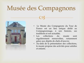 
Musée des Compagnons
• Le Musée des Compagnons du Tour de
France est un lieu unique dédié au
Compagnonnage, à son histoire, ses
traditions et son actualité;
• Les collections du musée sont
régulièrement renouvelées, notamment
grâce aux dépôts de chefs-d'oeuvre;
• Au-delà de la présentation des collections,
le musée propose des activités pour adultes
et enfants.
 