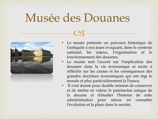 
Musée des Douanes
• Le musée présente un parcours historique de
l'antiquité à nos jours évoquant, dans le contexte
national, les enjeux, l'organisation et le
fonctionnement des douanes;
• Le musée met l'accent sur l'implication des
douanes dans la vie économique et incite à
réfléchir sur les causes et les conséquences des
grandes doctrines économiques qui ont régi le
monde et plus particulièrement la France;
• Il s'est donné pour double mission de conserver
et de mettre en valeur le patrimoine unique de
la douane et d'étudier l'histoire de cette
administration pour mieux en connaître
l'évolution et la place dans la société.
 