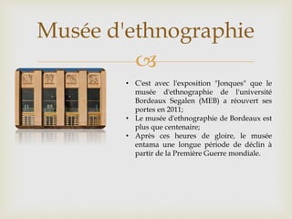 
Musée d'ethnographie
• C'est avec l'exposition "Jonques" que le
musée d'ethnographie de l'université
Bordeaux Segalen (MEB) a réouvert ses
portes en 2011;
• Le musée d'ethnographie de Bordeaux est
plus que centenaire;
• Après ces heures de gloire, le musée
entama une longue période de déclin à
partir de la Première Guerre mondiale.
 