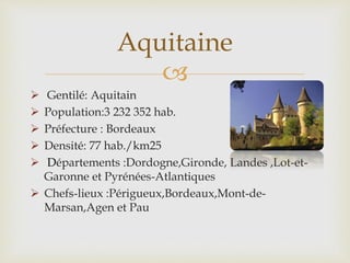 
 Gentilé: Aquitain
 Population:3 232 352 hab.
 Préfecture : Bordeaux
 Densité: 77 hab./km25
 Départements :Dordogne,Gironde, Landes ,Lot-et-
Garonne et Pyrénées-Atlantiques
 Chefs-lieux :Périgueux,Bordeaux,Mont-de-
Marsan,Agen et Pau
Aquitaine
 