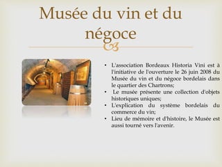 
Musée du vin et du
négoce
• L'association Bordeaux Historia Vini est à
l'initiative de l'ouverture le 26 juin 2008 du
Musée du vin et du négoce bordelais dans
le quartier des Chartrons;
• Le musée présente une collection d'objets
historiques uniques;
• L'explication du système bordelais du
commerce du vin;
• Lieu de mémoire et d'histoire, le Musée est
aussi tourné vers l'avenir.
 