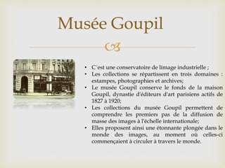 
Musée Goupil
• C´est une conservatoire de límage industrielle ;
• Les collections se répartissent en trois domaines :
estampes, photographies et archives;
• Le musée Goupil conserve le fonds de la maison
Goupil, dynastie d'éditeurs d'art parisiens actifs de
1827 à 1920;
• Les collections du musée Goupil permettent de
comprendre les premiers pas de la diffusion de
masse des images à l'échelle internationale;
• Elles proposent ainsi une étonnante plongée dans le
monde des images, au moment où celles-ci
commençaient à circuler à travers le monde.
 