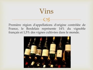 
Première région d'appellations d'origine contrôlée de
France, le Bordelais représente 14% du vignoble
français et 1,5% des vignes cultivées dans le monde.
Vins
 
