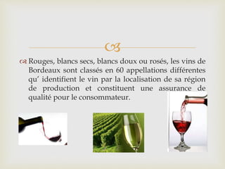 
 Rouges, blancs secs, blancs doux ou rosés, les vins de
Bordeaux sont classés en 60 appellations différentes
qu’ identifient le vin par la localisation de sa région
de production et constituent une assurance de
qualité pour le consommateur.
 