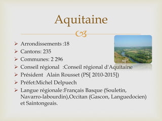 
 Arrondissements :18
 Cantons: 235
 Communes: 2 296
 Conseil régional :Conseil régional d'Aquitaine
 Président Alain Rousset (PS[ 2010-2015])
 Préfet:Michel Delpuech
 Langue régionale:Français Basque (Souletin,
Navarro-labourdin),Occitan (Gascon, Languedocien)
et Saintongeais.
Aquitaine
 
