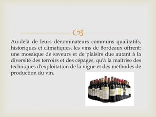 
Au-delà de leurs dénominateurs communs qualitatifs,
historiques et climatiques, les vins de Bordeaux offrent:
une mosaïque de saveurs et de plaisirs due autant à la
diversité des terroirs et des cépages, qu'à la maîtrise des
techniques d'exploitation de la vigne et des méthodes de
production du vin.
 