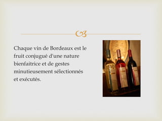 
Chaque vin de Bordeaux est le
fruit conjugué d'une nature
bienfaitrice et de gestes
minutieusement sélectionnés
et exécutés.
 