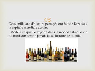 Deux mille ans d'histoire partagée ont fait de Bordeaux
la capitale mondiale du vin.
Modèle de qualité exporté dans le monde entier, le vin
de Bordeaux reste à jamais lié à l'histoire de sa ville.
 