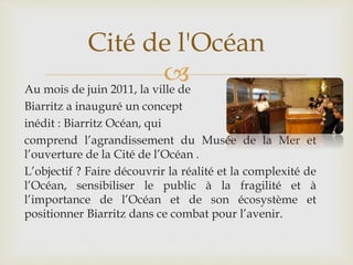Au mois de juin 2011, la ville de
Biarritz a inauguré un concept
inédit : Biarritz Océan, qui
comprend l’agrandissement du Musée de la Mer et
l’ouverture de la Cité de l’Océan .
L’objectif ? Faire découvrir la réalité et la complexité de
l’Océan, sensibiliser le public à la fragilité et à
l’importance de l’Océan et de son écosystème et
positionner Biarritz dans ce combat pour l’avenir.
Cité de l'Océan
 