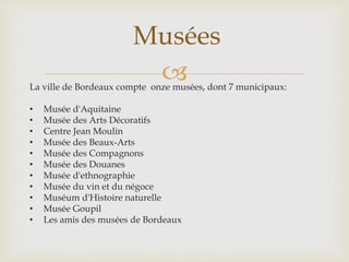 La ville de Bordeaux compte onze musées, dont 7 municipaux:
• Musée d'Aquitaine
• Musée des Arts Décoratifs
• Centre Jean Moulin
• Musée des Beaux-Arts
• Musée des Compagnons
• Musée des Douanes
• Musée d'ethnographie
• Musée du vin et du négoce
• Muséum d'Histoire naturelle
• Musée Goupil
• Les amis des musées de Bordeaux
Musées
 