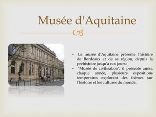 
Musée d'Aquitaine
• Le musée d'Aquitaine présente l'histoire
de Bordeaux et de sa région, depuis la
préhistoire jusqu'à nos jours;
• "Musée de civilisation", il présente aussi,
chaque année, plusieurs expositions
temporaires explorant des thèmes sur
l'histoire et les cultures du monde.
 