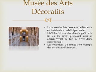 
Musée des Arts
Décoratifs
• Le musée des Arts décoratifs de Bordeaux
est installé dans un hôtel particulier;
• L'hôtel a été remeublé dans le goût de la
fin du 18e siècle, proposant ainsi un
aperçu vivant de l'art de vivre d'une
classe sociale ;
• Les collections du musée sont exemple
des arts décoratifs français .
 