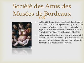 
• La Société des amis des musées de Bordeaux est
une association indépendante qui a pour
vocation d'animer la vie culturelle en
organisant des conférences et en contribuant à
l'enrichissement des collections des Musées;
• Grâce aux cotisations de ses membres et à
l'action de ses mécènes, qui bénéficient de
mesures d'incitations fiscales de réduction
d'impôts, elle poursuit ses activités.
Société des Amis des
Musées de Bordeaux
 