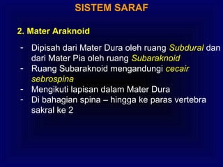 SISTEM SARAF
2. Mater Araknoid
- Dipisah dari Mater Dura oleh ruang Subdural dan
dari Mater Pia oleh ruang Subaraknoid
- Ruang Subaraknoid mengandungi cecair
sebrospina
- Mengikuti lapisan dalam Mater Dura
- Di bahagian spina – hingga ke paras vertebra
sakral ke 2
 