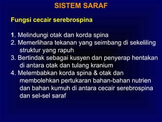 SISTEM SARAF
Fungsi cecair serebrospina
1. Melindungi otak dan korda spina
2. Memerlihara tekanan yang seimbang di sekeliling
struktur yang rapuh
3. Bertindak sebagai kusyen dan penyerap hentakan
di antara otak dan tulang kranium
4. Melembabkan korda spina & otak dan
membolehkan pertukaran bahan-bahan nutrien
dan bahan kumuh di antara cecair serebrospina
dan sel-sel saraf
 