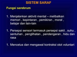SISTEM SARAF
Fungsi serebrum
1. Menjalankan aktiviti mental – melibatkan
memori , kepintaran , pemikiran , moral ,
belajar dan lain-lain
1. Persepsi sensori termasuk persepsi sakit , suhu ,
sentuhan , penglihatan , pendengaran , hidu dan
rasa
1. Mencetus dan mengawal kontraksi otot voluntari
 