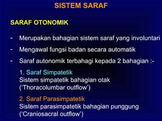 SISTEM SARAF
SARAF OTONOMIK
- Merupakan bahagian sistem saraf yang involuntari
- Mengawal fungsi badan secara automatik
- Saraf autonomik terbahagi kepada 2 bahagian :-
1. Saraf Simpatetik
Sistem simpatetik bahagian otak
(‘Thoracolumbar outflow’)
2. Saraf Parasimpatetik
Sistem parasimpatetik bahagian punggung
(‘Craniosacral outflow’)
 