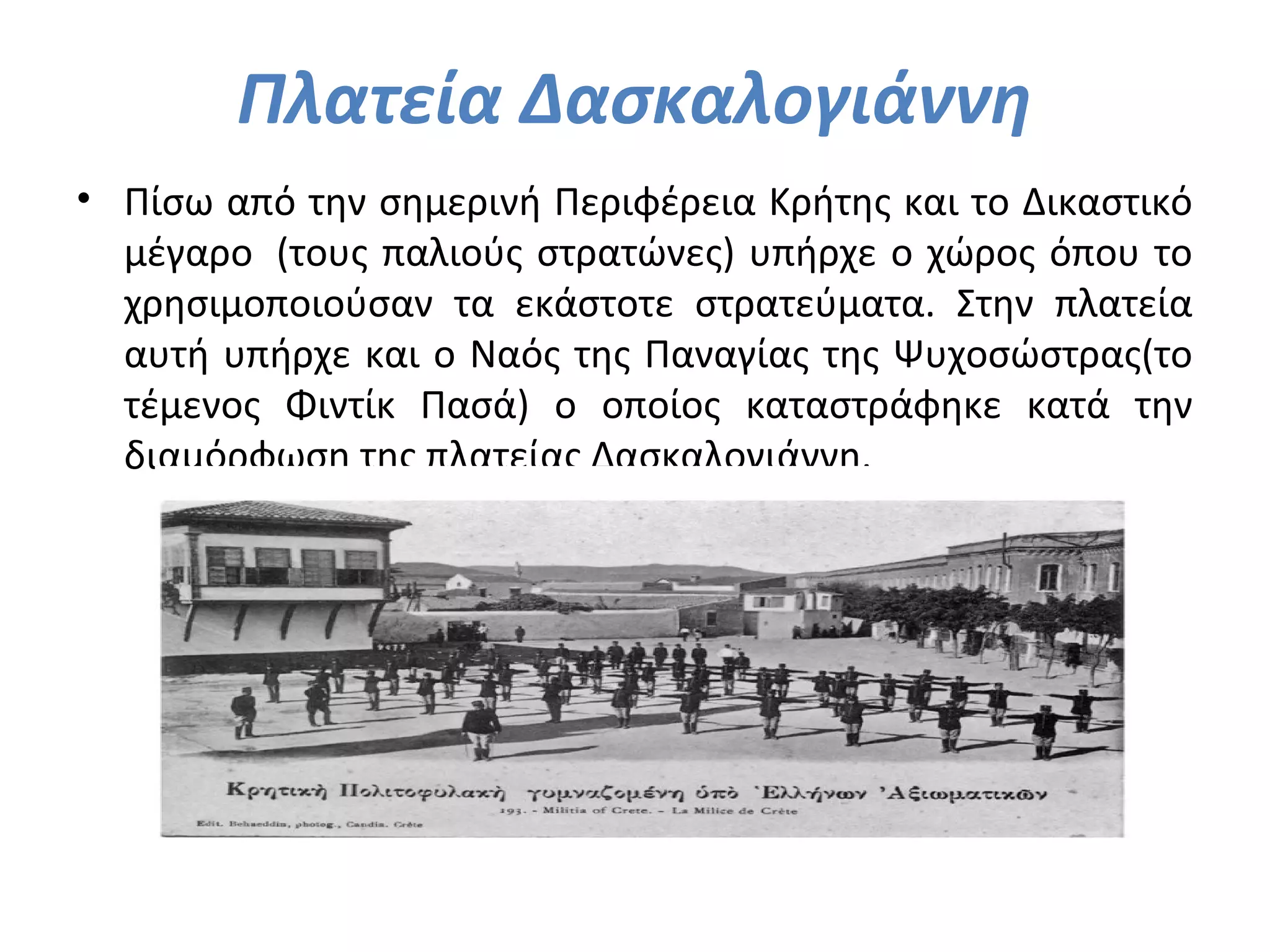 Πλατεία Δασκαλογιάννη
• Πίσω από την σημερινή Περιφέρεια Κρήτης και το Δικαστικό
μέγαρο (τους παλιούς στρατώνες) υπήρχε ο χώρος όπου το
χρησιμοποιούσαν τα εκάστοτε στρατεύματα. Στην πλατεία
αυτή υπήρχε και ο Ναός της Παναγίας της Ψυχοσώστρας(το
τέμενος Φιντίκ Πασά) ο οποίος καταστράφηκε κατά την
διαμόρφωση της πλατείας Δασκαλογιάννη.
 