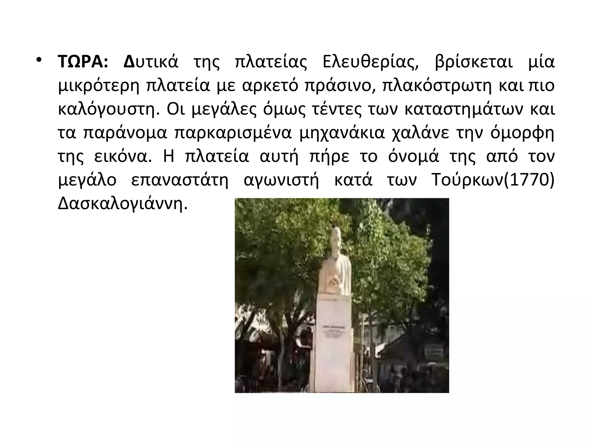 • TΩΡΑ: Δυτικά της πλατείας Ελευθερίας, βρίσκεται μία
μικρότερη πλατεία με αρκετό πράσινο, πλακόστρωτη και πιο
καλόγουστη. Οι μεγάλες όμως τέντες των καταστημάτων και
τα παράνομα παρκαρισμένα μηχανάκια χαλάνε την όμορφη
της εικόνα. Η πλατεία αυτή πήρε το όνομά της από τον
μεγάλο επαναστάτη αγωνιστή κατά των Τούρκων(1770)
Δασκαλογιάννη.
 