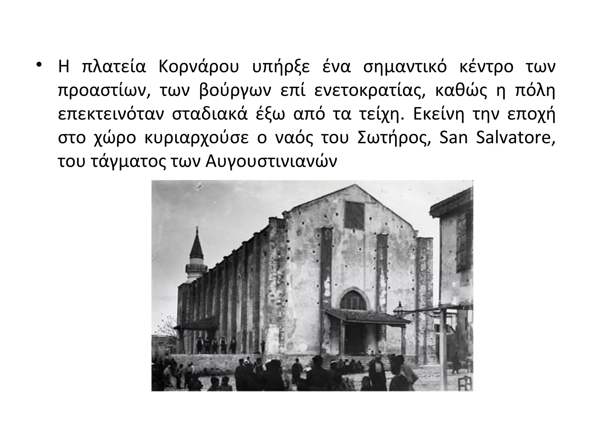 • Η πλατεία Κορνάρου υπήρξε ένα σημαντικό κέντρο των
προαστίων, των βούργων επί ενετοκρατίας, καθώς η πόλη
επεκτεινόταν σταδιακά έξω από τα τείχη. Εκείνη την εποχή
στο χώρο κυριαρχούσε ο ναός του Σωτήρος, San Salvatore,
του τάγματος των Αυγουστινιανών
 