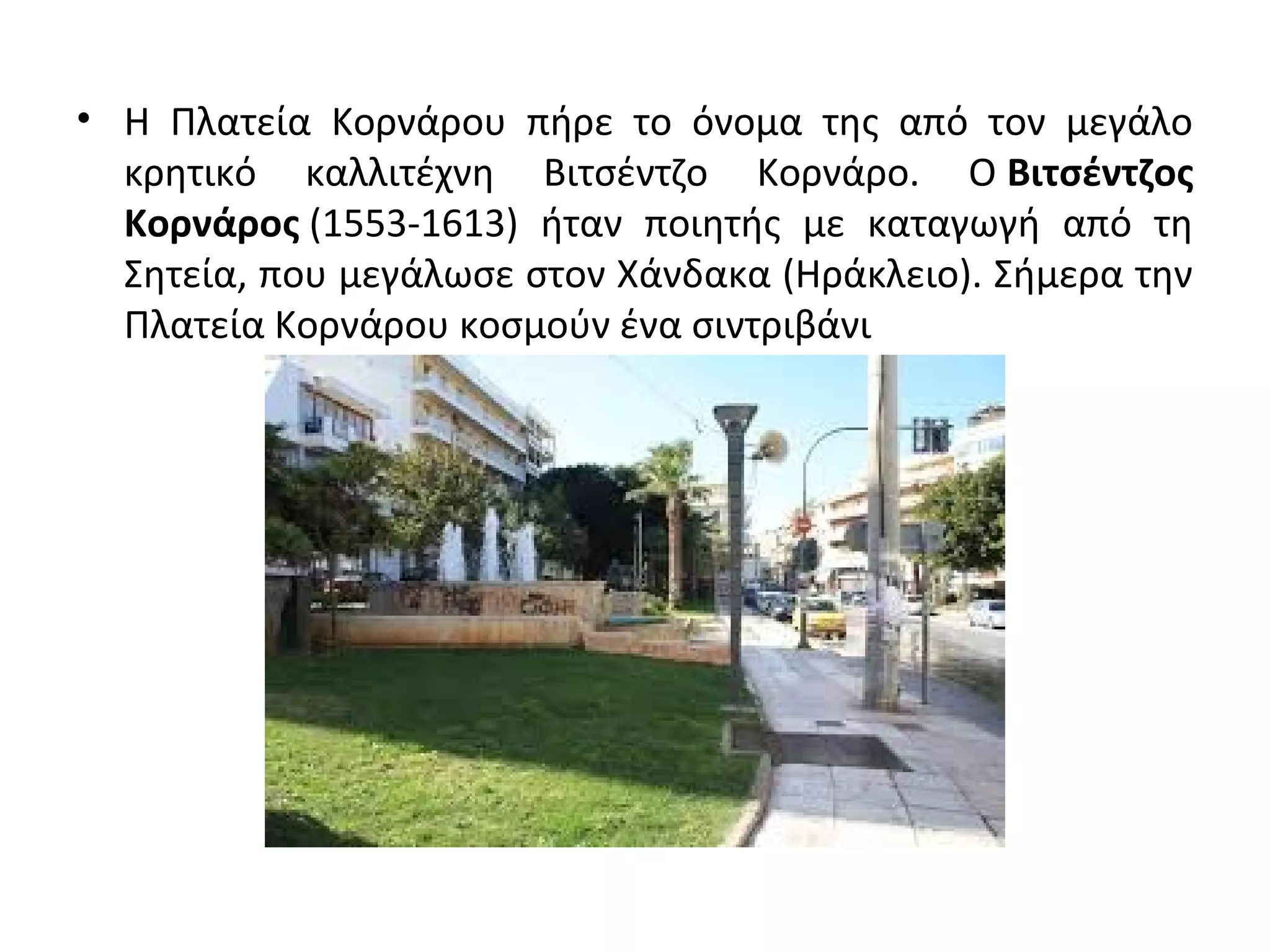 • Η Πλατεία Κορνάρου πήρε το όνομα της από τον μεγάλο
κρητικό καλλιτέχνη Βιτσέντζο Κορνάρο. Ο Βιτσέντζος
Κορνάρος (1553-1613) ήταν ποιητής με καταγωγή από τη
Σητεία, που μεγάλωσε στον Χάνδακα (Ηράκλειο). Σήμερα την
Πλατεία Κορνάρου κοσμούν ένα σιντριβάνι
 