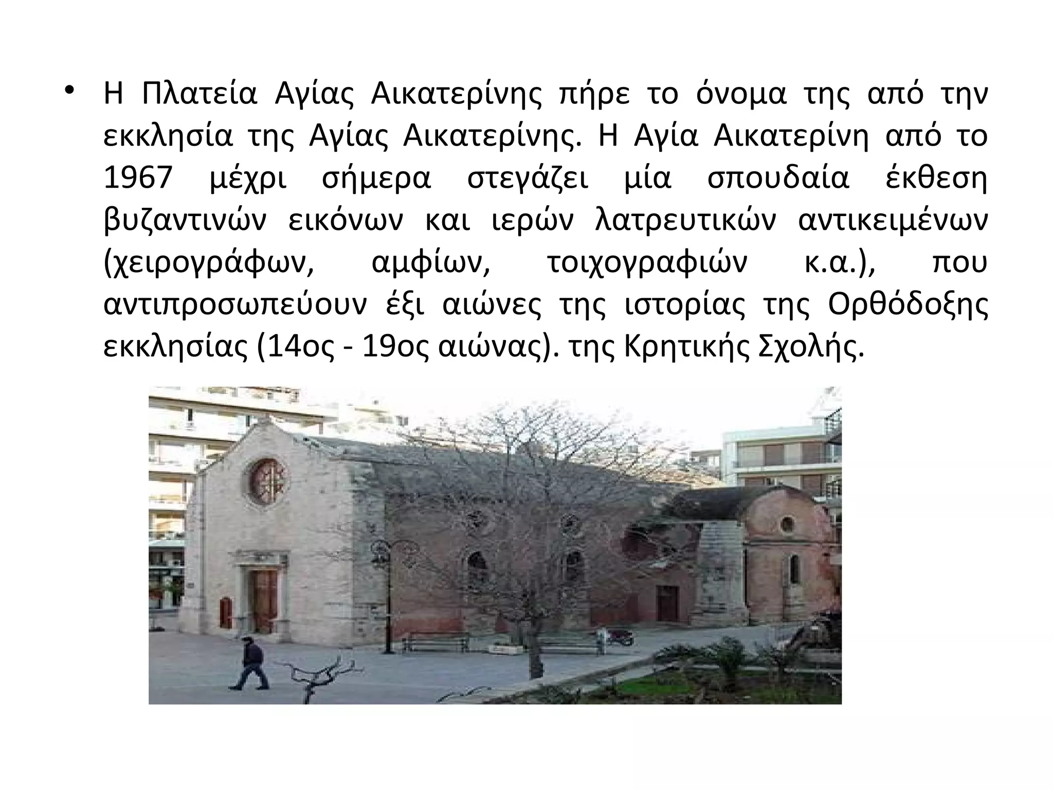 • Η Πλατεία Αγίας Αικατερίνης πήρε το όνομα της από την
εκκλησία της Αγίας Αικατερίνης. Η Αγία Αικατερίνη από το
1967 μέχρι σήμερα στεγάζει μία σπουδαία έκθεση
βυζαντινών εικόνων και ιερών λατρευτικών αντικειμένων
(χειρογράφων, αμφίων, τοιχογραφιών κ.α.), που
αντιπροσωπεύουν έξι αιώνες της ιστορίας της Ορθόδοξης
εκκλησίας (14ος - 19ος αιώνας). της Κρητικής Σχολής.
 