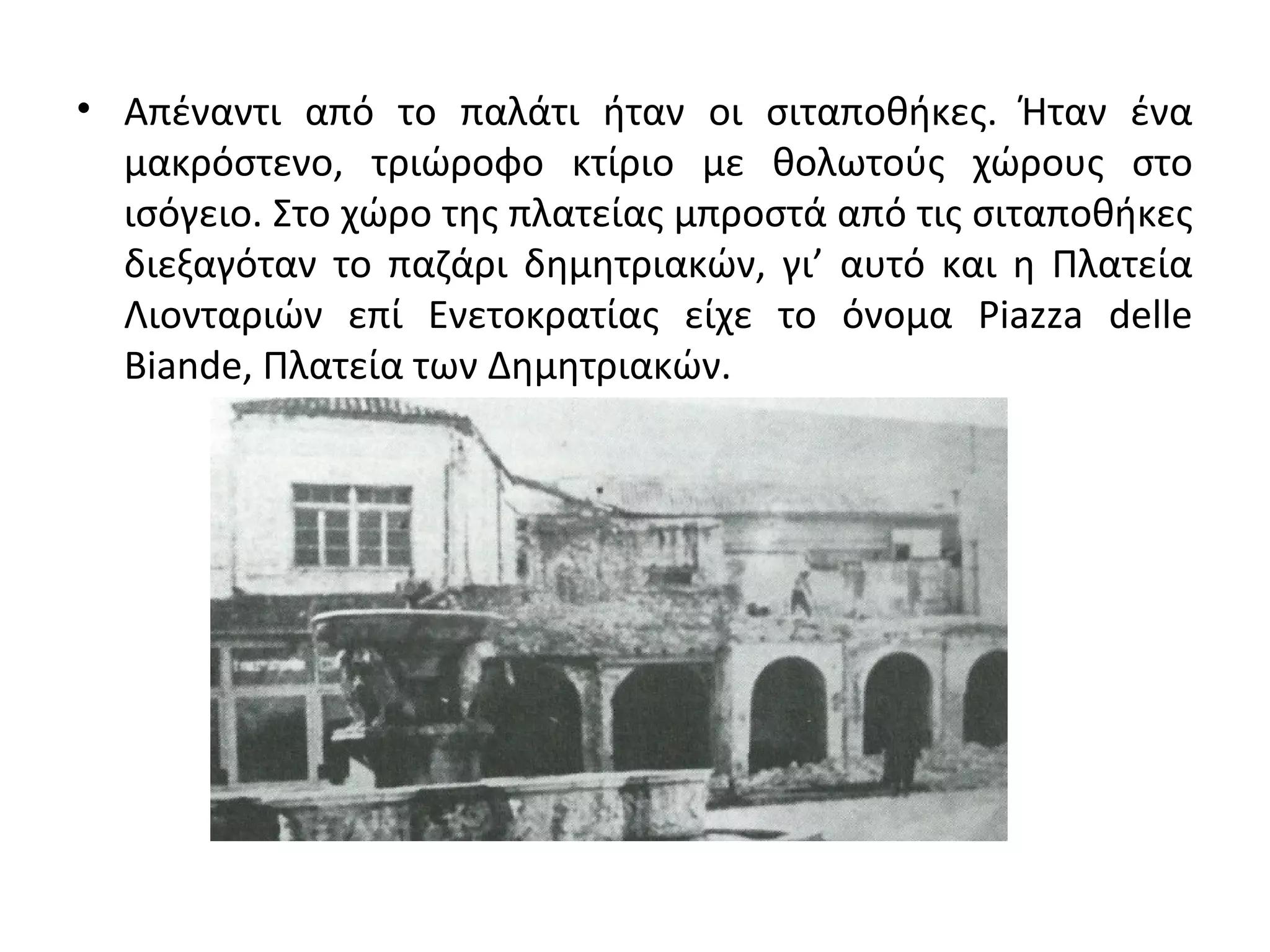 • Απέναντι από το παλάτι ήταν οι σιταποθήκες. Ήταν ένα
μακρόστενο, τριώροφο κτίριο με θολωτούς χώρους στο
ισόγειο. Στο χώρο της πλατείας μπροστά από τις σιταποθήκες
διεξαγόταν το παζάρι δημητριακών, γι’ αυτό και η Πλατεία
Λιονταριών επί Ενετοκρατίας είχε το όνομα Piazza delle
Biande, Πλατεία των Δημητριακών.
 