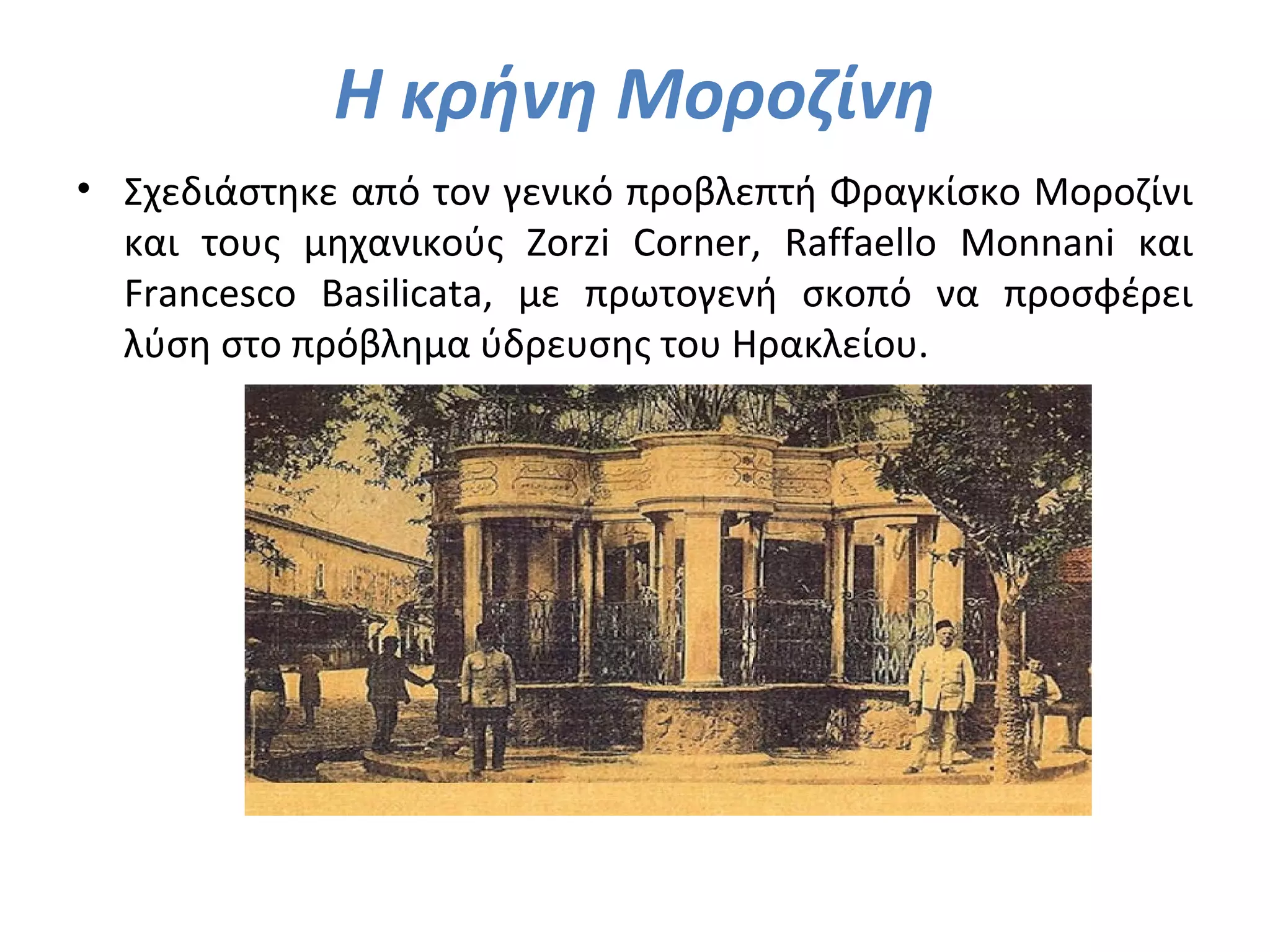 Η κρήνη Μοροζίνη
• Σχεδιάστηκε από τον γενικό προβλεπτή Φραγκίσκο Μοροζίνι
και τους μηχανικούς Zorzi Corner, Raffaello Monnani και
Francesco Basilicata, με πρωτογενή σκοπό να προσφέρει
λύση στο πρόβλημα ύδρευσης του Ηρακλείου.
 