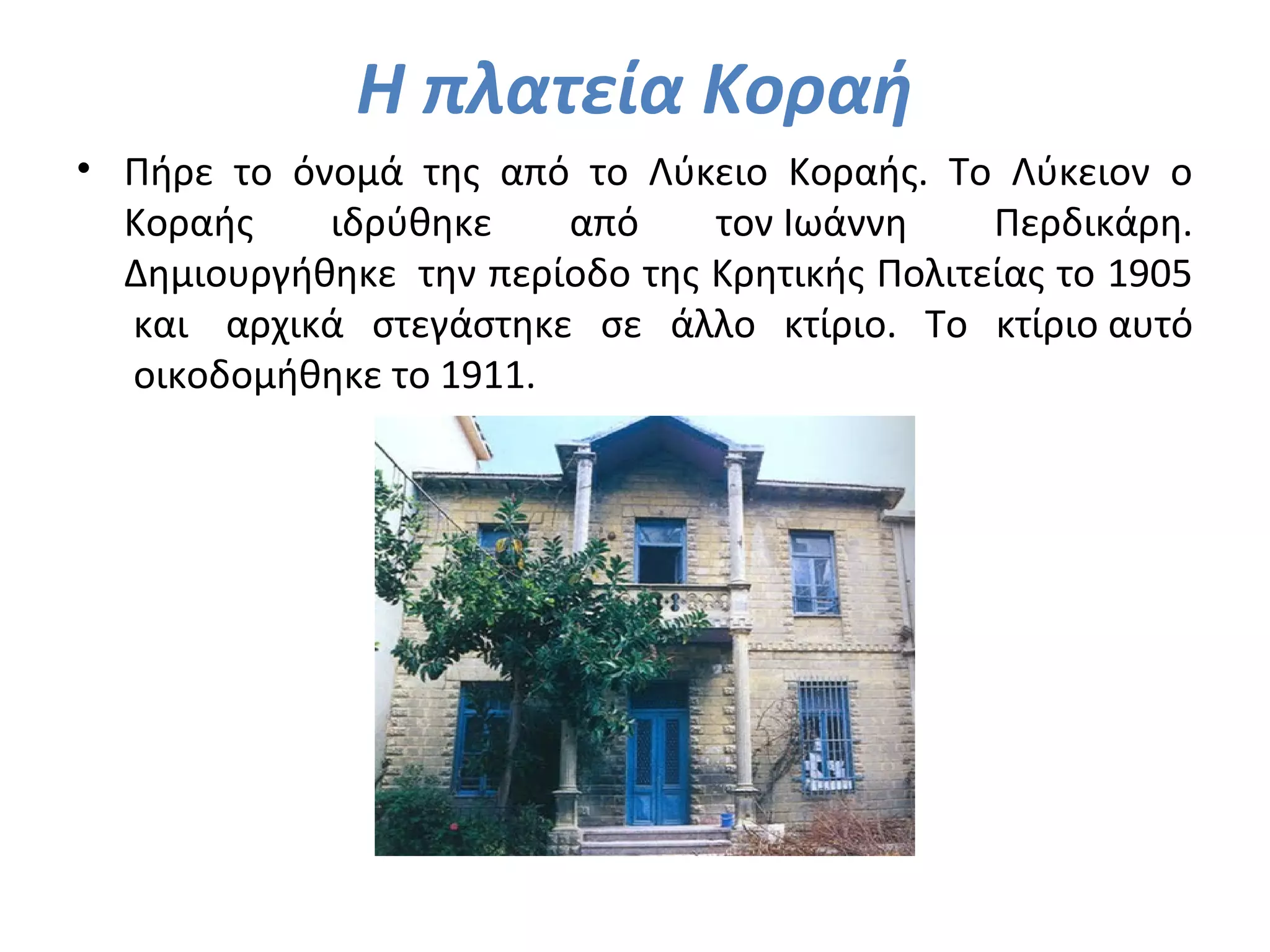 Η πλατεία Κοραή
• Πήρε το όνομά της από το Λύκειο Κοραής. Το Λύκειον ο
Κοραής ιδρύθηκε από τον Ιωάννη Περδικάρη.
Δημιουργήθηκε την περίοδο της Κρητικής Πολιτείας το 1905
και αρχικά στεγάστηκε σε άλλο κτίριο. Το κτίριο αυτό
οικοδομήθηκε το 1911.
 